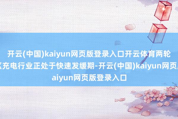 开云(中国)kaiyun网页版登录入口开云体育两轮电动车社区充电行业正处于快速发缓期-开云(中国)kaiyun网页版登录入口