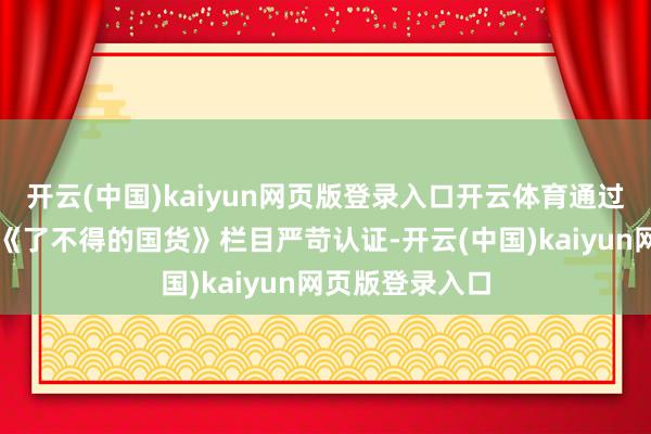 开云(中国)kaiyun网页版登录入口开云体育通过新华社客户端《了不得的国货》栏目严苛认证-开云(中国)kaiyun网页版登录入口