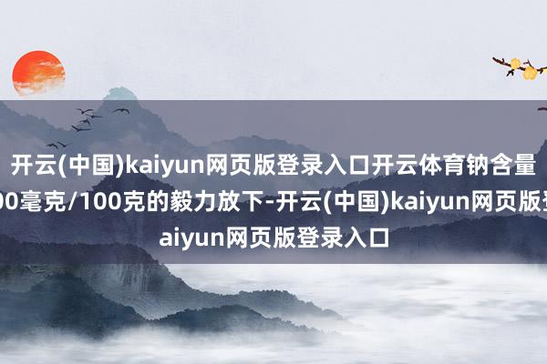 开云(中国)kaiyun网页版登录入口开云体育钠含量跳动1000毫克/100克的毅力放下-开云(中国)kaiyun网页版登录入口