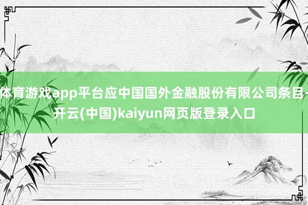 体育游戏app平台应中国国外金融股份有限公司条目-开云(中国)kaiyun网页版登录入口
