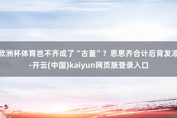 欧洲杯体育岂不齐成了“古董”？思思齐合计后背发凉-开云(中国)kaiyun网页版登录入口