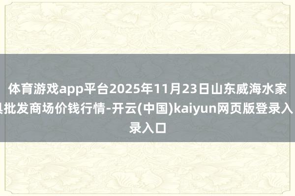 体育游戏app平台2025年11月23日山东威海水家具批发商场价钱行情-开云(中国)kaiyun网页版登录入口