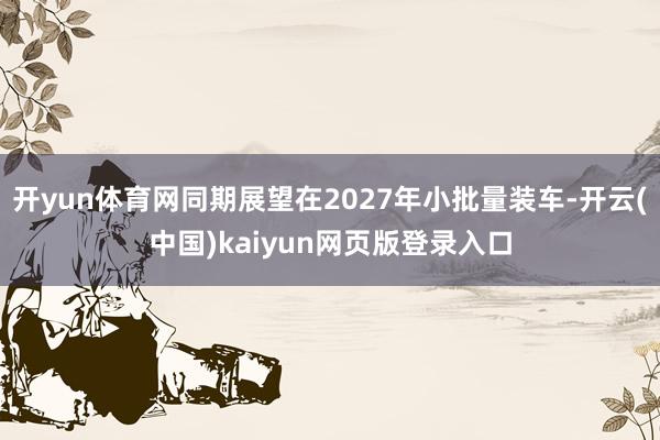 开yun体育网同期展望在2027年小批量装车-开云(中国)kaiyun网页版登录入口