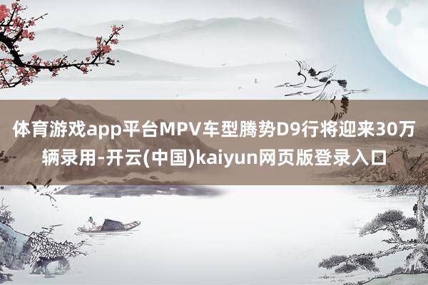 体育游戏app平台　　MPV车型腾势D9行将迎来30万辆录用-开云(中国)kaiyun网页版登录入口