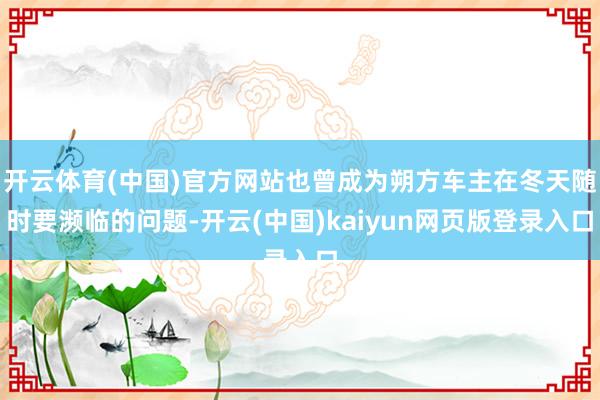 开云体育(中国)官方网站也曾成为朔方车主在冬天随时要濒临的问题-开云(中国)kaiyun网页版登录入口
