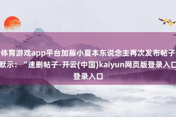 体育游戏app平台加藤小夏本东说念主再次发布帖子默示：“速删帖子-开云(中国)kaiyun网页版登录入口