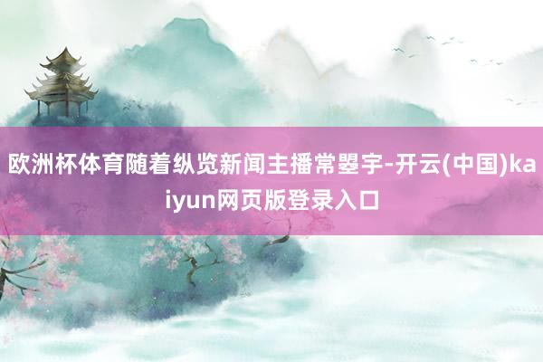 欧洲杯体育随着纵览新闻主播常曌宇-开云(中国)kaiyun网页版登录入口
