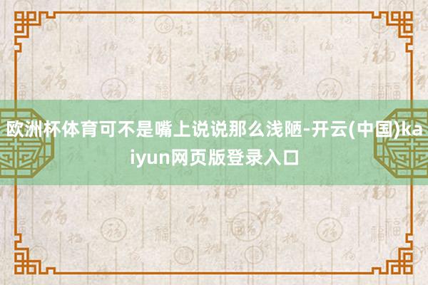 欧洲杯体育可不是嘴上说说那么浅陋-开云(中国)kaiyun网页版登录入口