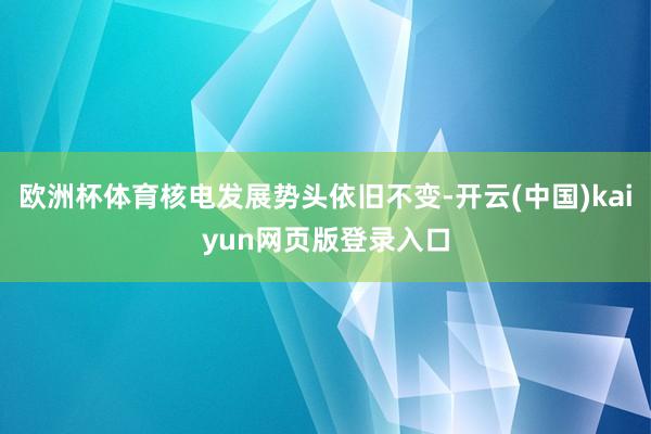 欧洲杯体育核电发展势头依旧不变-开云(中国)kaiyun网页版登录入口