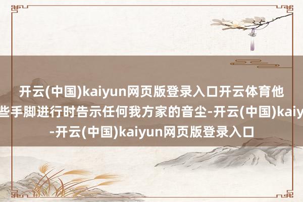 开云(中国)kaiyun网页版登录入口开云体育他们我方并不会在这些手脚进行时告示任何我方家的音尘-开云(中国)kaiyun网页版登录入口