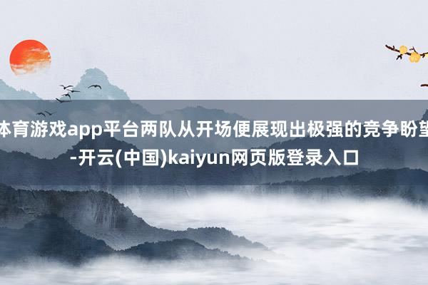 体育游戏app平台两队从开场便展现出极强的竞争盼望-开云(中国)kaiyun网页版登录入口