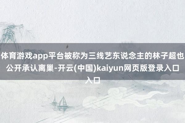 体育游戏app平台被称为三线艺东说念主的林子超也公开承认离巢-开云(中国)kaiyun网页版登录入口