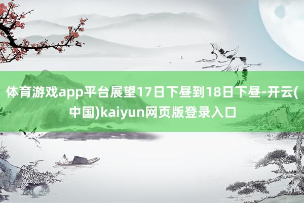 体育游戏app平台展望17日下昼到18日下昼-开云(中国)kaiyun网页版登录入口