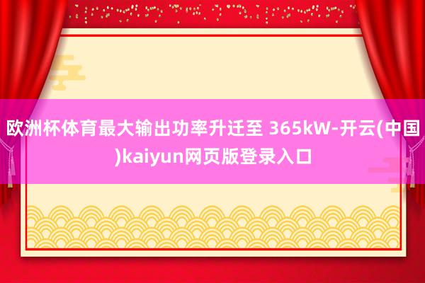 欧洲杯体育最大输出功率升迁至 365kW-开云(中国)kaiyun网页版登录入口