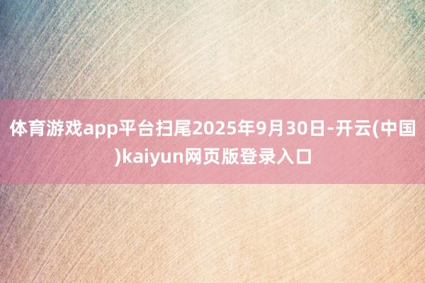 体育游戏app平台扫尾2025年9月30日-开云(中国)kaiyun网页版登录入口