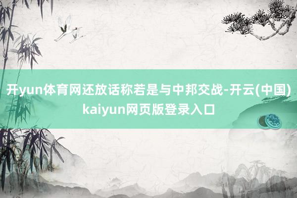 开yun体育网还放话称若是与中邦交战-开云(中国)kaiyun网页版登录入口