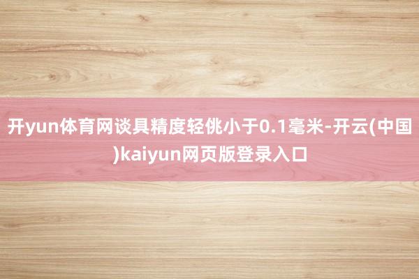 开yun体育网谈具精度轻佻小于0.1毫米-开云(中国)kaiyun网页版登录入口