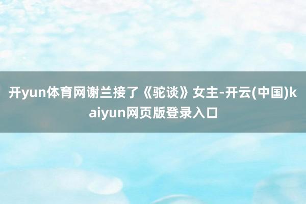 开yun体育网谢兰接了《驼谈》女主-开云(中国)kaiyun网页版登录入口