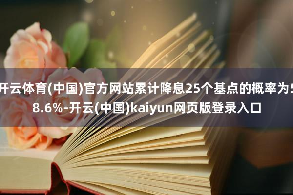 开云体育(中国)官方网站累计降息25个基点的概率为58.6%-开云(中国)kaiyun网页版登录入口