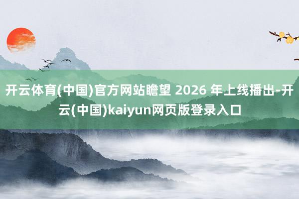 开云体育(中国)官方网站瞻望 2026 年上线播出-开云(中国)kaiyun网页版登录入口