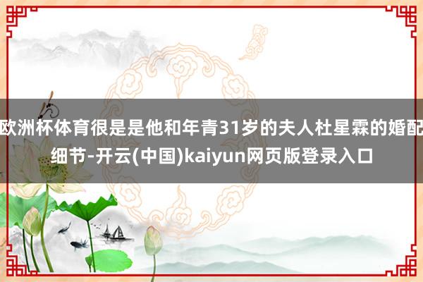 欧洲杯体育很是是他和年青31岁的夫人杜星霖的婚配细节-开云(中国)kaiyun网页版登录入口