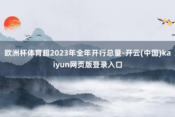 欧洲杯体育超2023年全年开行总量-开云(中国)kaiyun网页版登录入口
