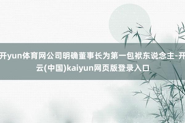 开yun体育网公司明确董事长为第一包袱东说念主-开云(中国)kaiyun网页版登录入口