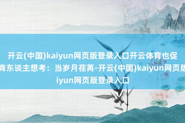 开云(中国)kaiyun网页版登录入口开云体育也促使当下年青东谈主想考:当岁月荏苒-开云(中国)kaiyun网页版登录入口