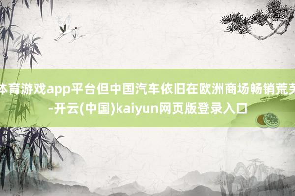 体育游戏app平台但中国汽车依旧在欧洲商场畅销荒芜-开云(中国)kaiyun网页版登录入口