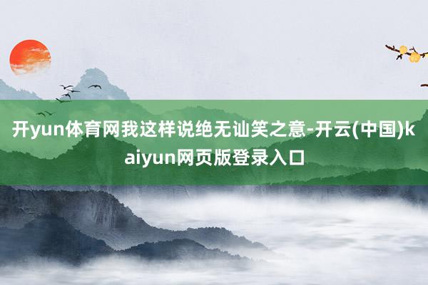 开yun体育网我这样说绝无讪笑之意-开云(中国)kaiyun网页版登录入口