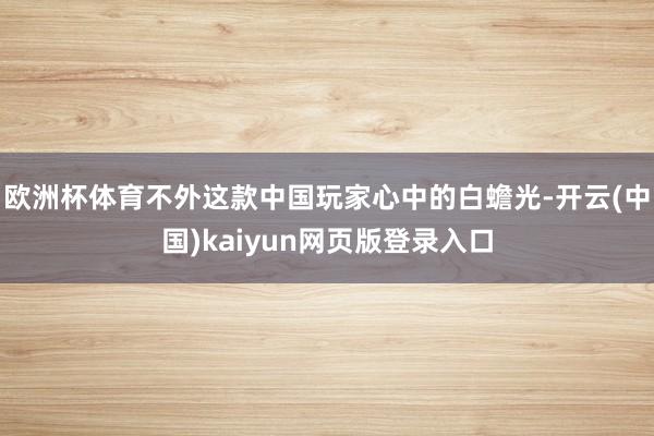 欧洲杯体育不外这款中国玩家心中的白蟾光-开云(中国)kaiyun网页版登录入口