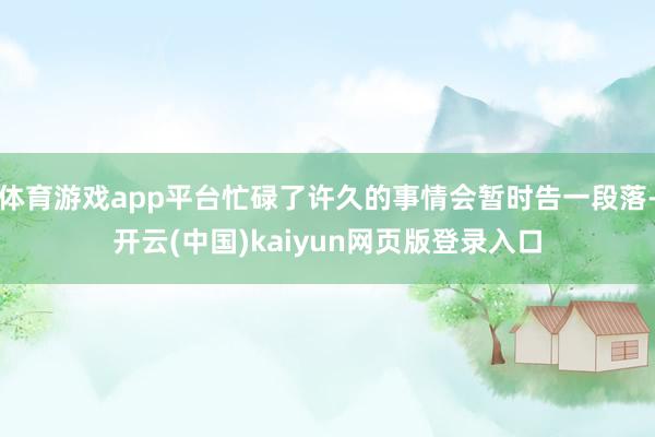 体育游戏app平台忙碌了许久的事情会暂时告一段落-开云(中国)kaiyun网页版登录入口