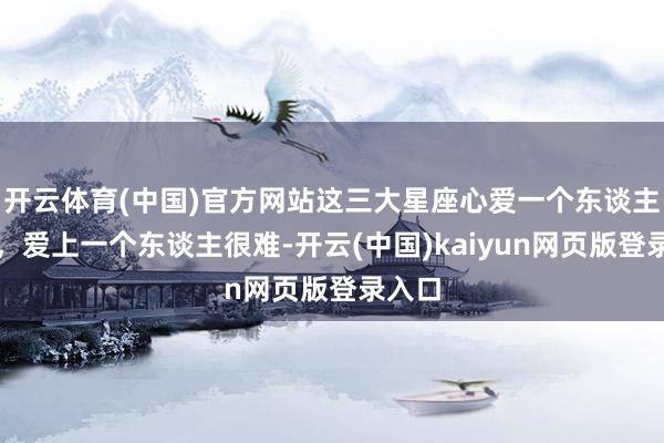 开云体育(中国)官方网站这三大星座心爱一个东谈主容易，爱上一个东谈主很难-开云(中国)kaiyun网页版登录入口