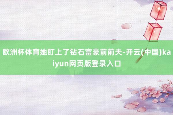 欧洲杯体育她盯上了钻石富豪前前夫-开云(中国)kaiyun网页版登录入口