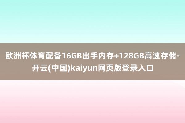 欧洲杯体育配备16GB出手内存+128GB高速存储-开云(中国)kaiyun网页版登录入口