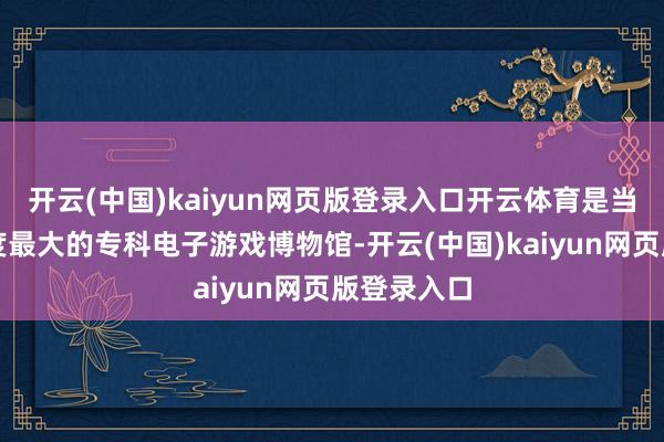 开云(中国)kaiyun网页版登录入口开云体育是当前国内限度最大的专科电子游戏博物馆-开云(中国)kaiyun网页版登录入口