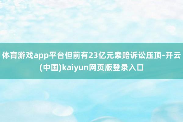 体育游戏app平台但前有23亿元索赔诉讼压顶-开云(中国)kaiyun网页版登录入口