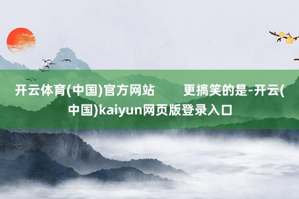 开云体育(中国)官方网站 更搞笑的是-开云(中国)kaiyun网页版登录入口