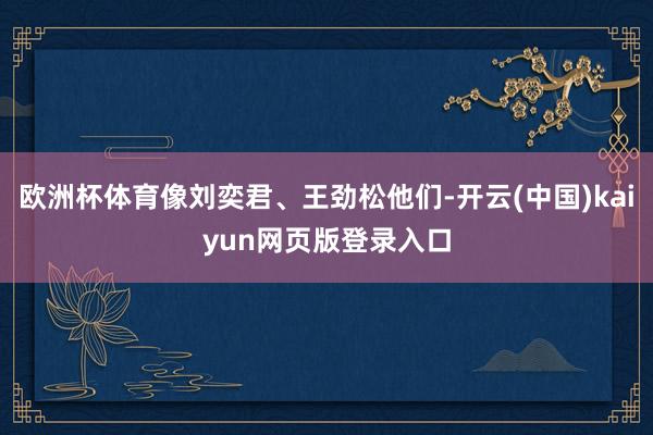 欧洲杯体育像刘奕君、王劲松他们-开云(中国)kaiyun网页版登录入口