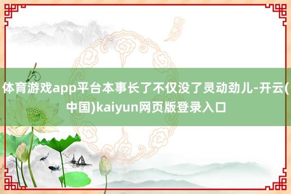 体育游戏app平台本事长了不仅没了灵动劲儿-开云(中国)kaiyun网页版登录入口
