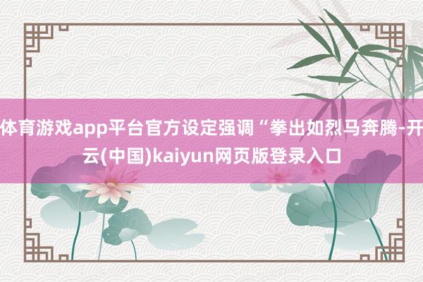 体育游戏app平台官方设定强调“拳出如烈马奔腾-开云(中国)kaiyun网页版登录入口