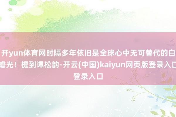开yun体育网时隔多年依旧是全球心中无可替代的白蟾光！提到谭松韵-开云(中国)kaiyun网页版登录入口