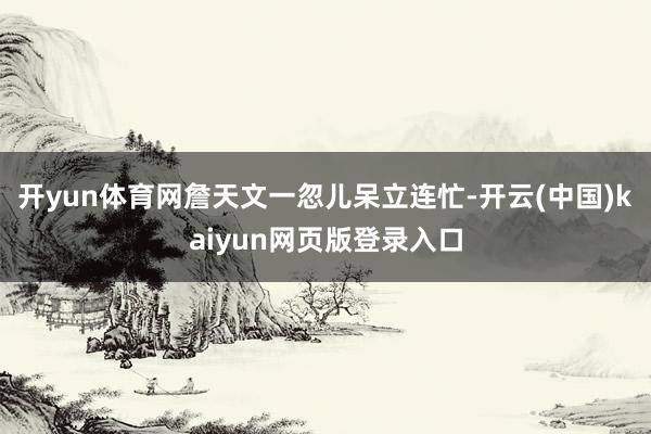 开yun体育网詹天文一忽儿呆立连忙-开云(中国)kaiyun网页版登录入口