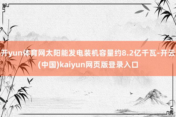开yun体育网太阳能发电装机容量约8.2亿千瓦-开云(中国)kaiyun网页版登录入口