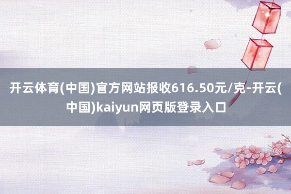 开云体育(中国)官方网站报收616.50元/克-开云(中国)kaiyun网页版登录入口