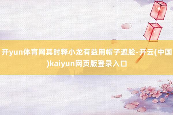 开yun体育网其时释小龙有益用帽子遮脸-开云(中国)kaiyun网页版登录入口