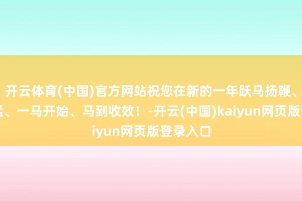 开云体育(中国)官方网站祝您在新的一年跃马扬鞭、龙精虎猛、一马开始、马到收效!-开云(中国)kaiyun网页版登录入口