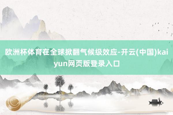欧洲杯体育在全球掀翻气候级效应-开云(中国)kaiyun网页版登录入口