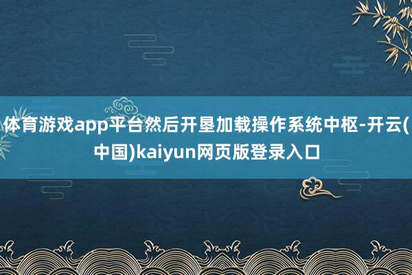 体育游戏app平台然后开垦加载操作系统中枢-开云(中国)kaiyun网页版登录入口