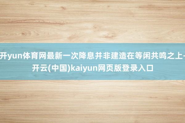 开yun体育网最新一次降息并非建造在等闲共鸣之上-开云(中国)kaiyun网页版登录入口